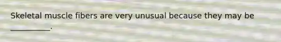 Skeletal muscle fibers are very unusual because they may be __________.