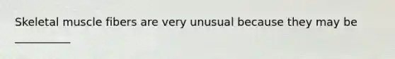 Skeletal muscle fibers are very unusual because they may be __________