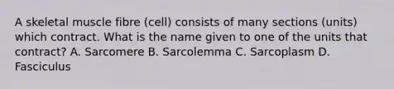 A skeletal muscle fibre (cell) consists of many sections (units) which contract. What is the name given to one of the units that contract? A. Sarcomere B. Sarcolemma C. Sarcoplasm D. Fasciculus