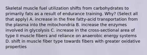 Skeletal muscle fuel utilization shifts from carbohydrates to primarily fats as a result of endurance training. Why? (Select all that apply) A. increase in the free fatty-acid transportation from the plasma into the mitochondria B. increase the enzymes involved in glycolysis C. increase in the cross-sectional area of type II muscle fibers and reliance on anaerobic energy systems D. shift in muscle fiber type towards fibers with greater oxidative properties