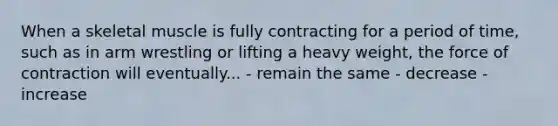 When a skeletal muscle is fully contracting for a period of time, such as in arm wrestling or lifting a heavy weight, the force of contraction will eventually... - remain the same - decrease - increase