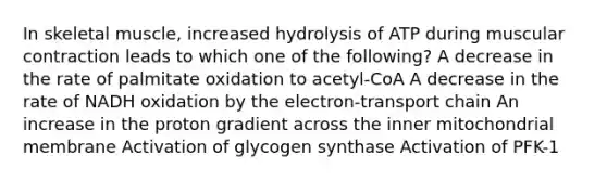 In skeletal muscle, increased hydrolysis of ATP during muscular contraction leads to which one of the following? A decrease in the rate of palmitate oxidation to acetyl-CoA A decrease in the rate of NADH oxidation by the electron-transport chain An increase in the proton gradient across the inner mitochondrial membrane Activation of glycogen synthase Activation of PFK-1