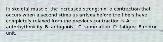 In skeletal muscle, the increased strength of a contraction that occurs when a second stimulus arrives before the fibers have completely relaxed from the previous contraction is A. autorhythmicity. B. antagonist. C. summation. D. fatigue. E.motor unit.