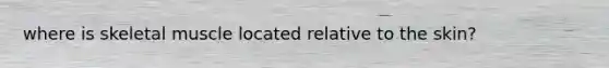 where is skeletal muscle located relative to the skin?