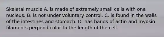Skeletal muscle A. is made of extremely small cells with one nucleus. B. is not under voluntary control. C. is found in the walls of the intestines and stomach. D. has bands of actin and myosin filaments perpendicular to the length of the cell.