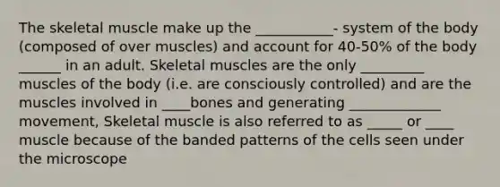 The skeletal muscle make up the ___________- system of the body (composed of over muscles) and account for 40-50% of the body ______ in an adult. Skeletal muscles are the only _________ muscles of the body (i.e. are consciously controlled) and are the muscles involved in ____bones and generating _____________ movement, Skeletal muscle is also referred to as _____ or ____ muscle because of the banded patterns of the cells seen under the microscope