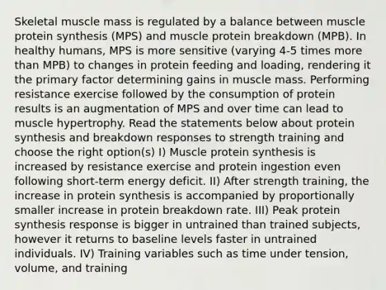 Skeletal muscle mass is regulated by a balance between muscle <a href='https://www.questionai.com/knowledge/kVyphSdCnD-protein-synthesis' class='anchor-knowledge'>protein synthesis</a> (MPS) and muscle protein breakdown (MPB). In healthy humans, MPS is more sensitive (varying 4-5 times <a href='https://www.questionai.com/knowledge/keWHlEPx42-more-than' class='anchor-knowledge'>more than</a> MPB) to changes in protein feeding and loading, rendering it the primary factor determining gains in muscle mass. Performing resistance exercise followed by the consumption of protein results is an augmentation of MPS and over time can lead to muscle hypertrophy. Read the statements below about protein synthesis and breakdown responses to strength training and choose the right option(s) I) Muscle protein synthesis is increased by resistance exercise and protein ingestion even following short-term energy deficit. II) After strength training, the increase in protein synthesis is accompanied by proportionally smaller increase in protein breakdown rate. III) Peak protein synthesis response is bigger in untrained than trained subjects, however it returns to baseline levels faster in untrained individuals. IV) Training variables such as time under tension, volume, and training