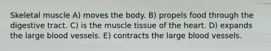 Skeletal muscle A) moves the body. B) propels food through the digestive tract. C) is the muscle tissue of the heart. D) expands the large blood vessels. E) contracts the large blood vessels.