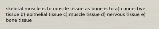 skeletal muscle is to muscle tissue as bone is to a) connective tissue b) epithelial tissue c) muscle tissue d) nervous tissue e) bone tissue