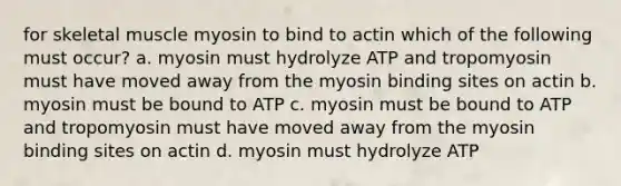 for skeletal muscle myosin to bind to actin which of the following must occur? a. myosin must hydrolyze ATP and tropomyosin must have moved away from the myosin binding sites on actin b. myosin must be bound to ATP c. myosin must be bound to ATP and tropomyosin must have moved away from the myosin binding sites on actin d. myosin must hydrolyze ATP