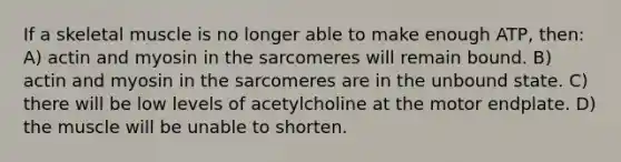 If a skeletal muscle is no longer able to make enough ATP, then: A) actin and myosin in the sarcomeres will remain bound. B) actin and myosin in the sarcomeres are in the unbound state. C) there will be low levels of acetylcholine at the motor endplate. D) the muscle will be unable to shorten.