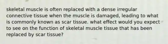 skeletal muscle is often replaced with a dense irregular connective tissue when the muscle is damaged, leading to what is commonly known as scar tissue. what effect would you expect to see on the function of skeletal muscle tissue that has been replaced by scar tissue?