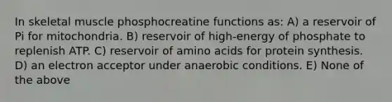 In skeletal muscle phosphocreatine functions as: A) a reservoir of Pi for mitochondria. B) reservoir of high-energy of phosphate to replenish ATP. C) reservoir of amino acids for protein synthesis. D) an electron acceptor under anaerobic conditions. E) None of the above