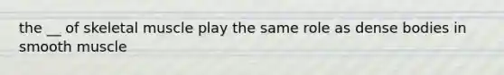the __ of skeletal muscle play the same role as dense bodies in smooth muscle