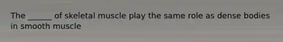 The ______ of skeletal muscle play the same role as dense bodies in smooth muscle