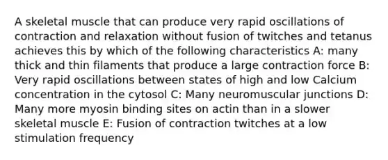 A skeletal muscle that can produce very rapid oscillations of contraction and relaxation without fusion of twitches and tetanus achieves this by which of the following characteristics A: many thick and thin filaments that produce a large contraction force B: Very rapid oscillations between states of high and low Calcium concentration in the cytosol C: Many neuromuscular junctions D: Many more myosin binding sites on actin than in a slower skeletal muscle E: Fusion of contraction twitches at a low stimulation frequency