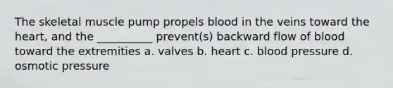 The skeletal muscle pump propels blood in the veins toward the heart, and the __________ prevent(s) backward flow of blood toward the extremities a. valves b. heart c. blood pressure d. osmotic pressure