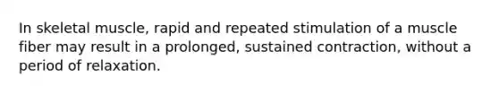 In skeletal muscle, rapid and repeated stimulation of a muscle fiber may result in a prolonged, sustained contraction, without a period of relaxation.