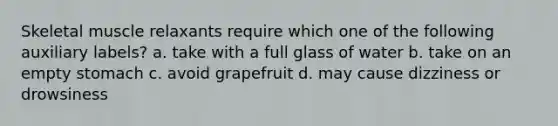 Skeletal muscle relaxants require which one of the following auxiliary labels? a. take with a full glass of water b. take on an empty stomach c. avoid grapefruit d. may cause dizziness or drowsiness