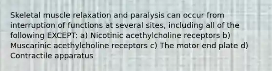 Skeletal muscle relaxation and paralysis can occur from interruption of functions at several sites, including all of the following EXCEPT: a) Nicotinic acethylcholine receptors b) Muscarinic acethylcholine receptors c) The motor end plate d) Contractile apparatus