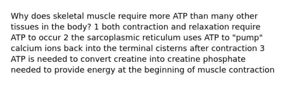 Why does skeletal muscle require more ATP than many other tissues in the body? 1 both contraction and relaxation require ATP to occur 2 the sarcoplasmic reticulum uses ATP to "pump" calcium ions back into the terminal cisterns after contraction 3 ATP is needed to convert creatine into creatine phosphate needed to provide energy at the beginning of muscle contraction