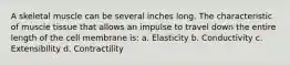 A skeletal muscle can be several inches long. The characteristic of muscle tissue that allows an impulse to travel down the entire length of the cell membrane is: a. Elasticity b. Conductivity c. Extensibility d. Contractility