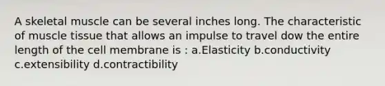 A skeletal muscle can be several inches long. The characteristic of <a href='https://www.questionai.com/knowledge/kMDq0yZc0j-muscle-tissue' class='anchor-knowledge'>muscle tissue</a> that allows an impulse to travel dow the entire length of the cell membrane is : a.Elasticity b.conductivity c.extensibility d.contractibility