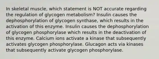 In skeletal muscle, which statement is NOT accurate regarding the regulation of glycogen metabolism? Insulin causes the dephosphorylation of glycogen synthase, which results in the activation of this enzyme. Insulin causes the dephosphorylation of glycogen phosphorylase which results in the deactivation of this enzyme. Calcium ions activate a kinase that subsequently activates glycogen phosphorylase. Glucagon acts via kinases that subsequently activate glycogen phosphorylase.