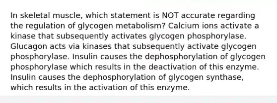 In skeletal muscle, which statement is NOT accurate regarding the regulation of glycogen metabolism? Calcium ions activate a kinase that subsequently activates glycogen phosphorylase. Glucagon acts via kinases that subsequently activate glycogen phosphorylase. Insulin causes the dephosphorylation of glycogen phosphorylase which results in the deactivation of this enzyme. Insulin causes the dephosphorylation of glycogen synthase, which results in the activation of this enzyme.