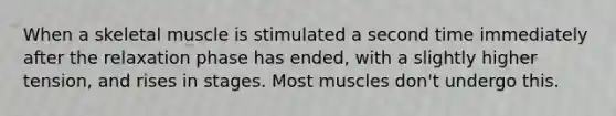 When a skeletal muscle is stimulated a second time immediately after the relaxation phase has ended, with a slightly higher tension, and rises in stages. Most muscles don't undergo this.