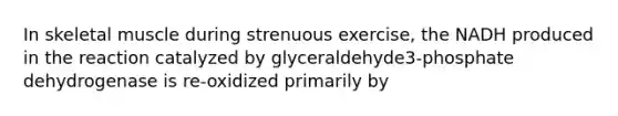 In skeletal muscle during strenuous exercise, the NADH produced in the reaction catalyzed by glyceraldehyde3-phosphate dehydrogenase is re-oxidized primarily by