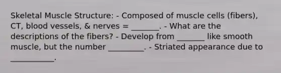 Skeletal Muscle Structure: - Composed of muscle cells (fibers), CT, blood vessels, & nerves = _______. - What are the descriptions of the fibers? - Develop from _______ like smooth muscle, but the number _________. - Striated appearance due to ___________.