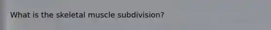 What is the skeletal muscle subdivision?