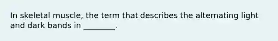 In skeletal muscle, the term that describes the alternating light and dark bands in ________.
