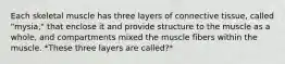 Each skeletal muscle has three layers of connective tissue, called "mysia," that enclose it and provide structure to the muscle as a whole, and compartments mixed the muscle fibers within the muscle. *These three layers are called?*