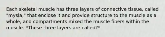 Each skeletal muscle has three layers of connective tissue, called "mysia," that enclose it and provide structure to the muscle as a whole, and compartments mixed the muscle fibers within the muscle. *These three layers are called?*