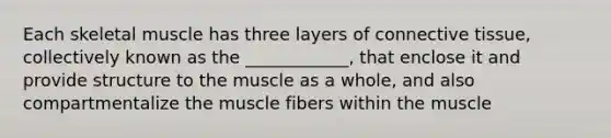 Each skeletal muscle has three layers of <a href='https://www.questionai.com/knowledge/kYDr0DHyc8-connective-tissue' class='anchor-knowledge'>connective tissue</a>, collectively known as the ____________, that enclose it and provide structure to the muscle as a whole, and also compartmentalize the muscle fibers within the muscle