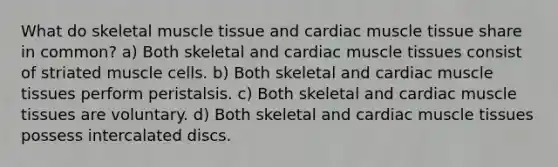 What do skeletal <a href='https://www.questionai.com/knowledge/kMDq0yZc0j-muscle-tissue' class='anchor-knowledge'>muscle tissue</a> and cardiac muscle tissue share in common? a) Both skeletal and cardiac muscle tissues consist of striated muscle cells. b) Both skeletal and cardiac muscle tissues perform peristalsis. c) Both skeletal and cardiac muscle tissues are voluntary. d) Both skeletal and cardiac muscle tissues possess intercalated discs.