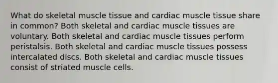 What do skeletal muscle tissue and cardiac muscle tissue share in common? Both skeletal and cardiac muscle tissues are voluntary. Both skeletal and cardiac muscle tissues perform peristalsis. Both skeletal and cardiac muscle tissues possess intercalated discs. Both skeletal and cardiac muscle tissues consist of striated muscle cells.