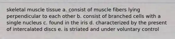 skeletal muscle tissue a. consist of muscle fibers lying perpendicular to each other b. consist of branched cells with a single nucleus c. found in the iris d. characterized by the present of intercalated discs e. is striated and under voluntary control