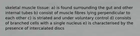 skeletal muscle tissue: a) is found surrounding the gut and other internal tubes b) consist of muscle fibres lying perpendicular to each other c) is striated and under voluntary control d) consists of branched cells with a single nucleus e) is characterised by the presence of intercalated discs