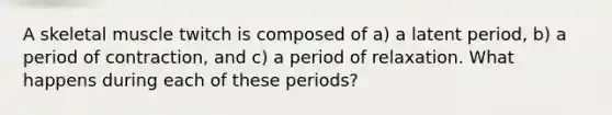 A skeletal muscle twitch is composed of a) a latent period, b) a period of contraction, and c) a period of relaxation. What happens during each of these periods?