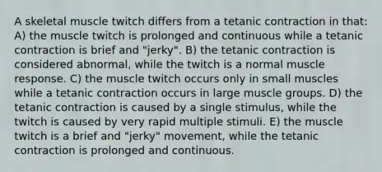 A skeletal muscle twitch differs from a tetanic contraction in that: A) the muscle twitch is prolonged and continuous while a tetanic contraction is brief and "jerky". B) the tetanic contraction is considered abnormal, while the twitch is a normal muscle response. C) the muscle twitch occurs only in small muscles while a tetanic contraction occurs in large muscle groups. D) the tetanic contraction is caused by a single stimulus, while the twitch is caused by very rapid multiple stimuli. E) the muscle twitch is a brief and "jerky" movement, while the tetanic contraction is prolonged and continuous.