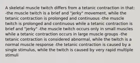 A skeletal muscle twitch differs from a tetanic contraction in that: -the muscle twitch is a brief and "jerky" movement, while the tetanic contraction is prolonged and continuous -the muscle twitch is prolonged and continuous while a tetanic contraction is brief and "jerky" -the muscle twitch occurs only in small muscles while a tetanic contraction occurs in large muscle groups -the tetanic contraction is considered abnormal, while the twitch is a normal muscle response -the tetanic contraction is caused by a single stimulus, while the twitch is caused by very rapid multiple stimuli