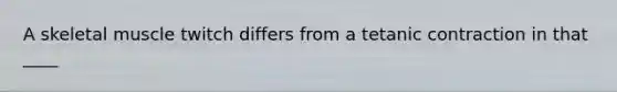 A skeletal muscle twitch differs from a tetanic contraction in that ____
