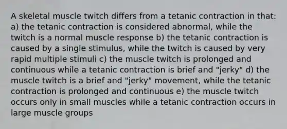 A skeletal muscle twitch differs from a tetanic contraction in that: a) the tetanic contraction is considered abnormal, while the twitch is a normal muscle response b) the tetanic contraction is caused by a single stimulus, while the twitch is caused by very rapid multiple stimuli c) the muscle twitch is prolonged and continuous while a tetanic contraction is brief and "jerky" d) the muscle twitch is a brief and "jerky" movement, while the tetanic contraction is prolonged and continuous e) the muscle twitch occurs only in small muscles while a tetanic contraction occurs in large muscle groups