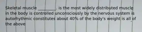 Skeletal muscle _________. is the most widely distributed muscle in the body is controlled unconsciously by the nervous system is autorhythmic constitutes about 40% of the body's weight is all of the above
