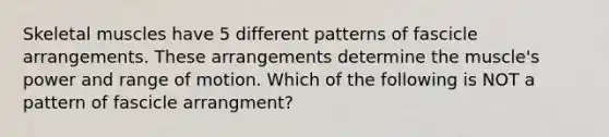 Skeletal muscles have 5 different patterns of fascicle arrangements. These arrangements determine the muscle's power and range of motion. Which of the following is NOT a pattern of fascicle arrangment?