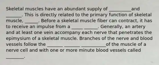 Skeletal muscles have an abundant supply of __________and _______. This is directly related to the primary function of skeletal muscle, ______. Before a skeletal muscle fiber can contract, it has to receive an impulse from a _____ ______. Generally, an artery and at least one vein accompany each nerve that penetrates the epimysium of a skeletal muscle. Branches of the nerve and blood vessels follow the _______ _______ ___________of the muscle of a nerve cell and with one or more minute blood vessels called ________.