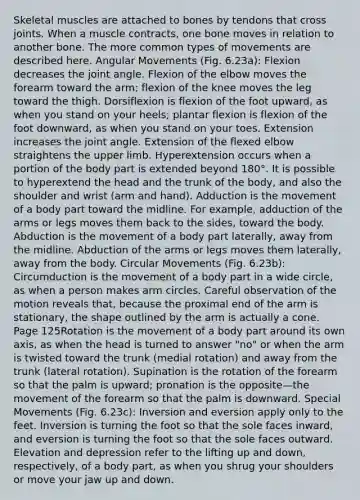 Skeletal muscles are attached to bones by tendons that cross joints. When a muscle contracts, one bone moves in relation to another bone. The more common types of movements are described here. Angular Movements (Fig. 6.23a): Flexion decreases the joint angle. Flexion of the elbow moves the forearm toward the arm; flexion of the knee moves the leg toward the thigh. Dorsiflexion is flexion of the foot upward, as when you stand on your heels; plantar flexion is flexion of the foot downward, as when you stand on your toes. Extension increases the joint angle. Extension of the flexed elbow straightens the <a href='https://www.questionai.com/knowledge/kJyXBSF4I2-upper-limb' class='anchor-knowledge'>upper limb</a>. Hyperextension occurs when a portion of the body part is extended beyond 180°. It is possible to hyperextend the head and the trunk of the body, and also the shoulder and wrist (arm and hand). Adduction is the movement of a body part toward the midline. For example, adduction of the arms or legs moves them back to the sides, toward the body. Abduction is the movement of a body part laterally, away from the midline. Abduction of the arms or legs moves them laterally, away from the body. Circular Movements (Fig. 6.23b): Circumduction is the movement of a body part in a wide circle, as when a person makes arm circles. Careful observation of the motion reveals that, because the proximal end of the arm is stationary, the shape outlined by the arm is actually a cone. Page 125Rotation is the movement of a body part around its own axis, as when the head is turned to answer "no" or when the arm is twisted toward the trunk (medial rotation) and away from the trunk (lateral rotation). Supination is the rotation of the forearm so that the palm is upward; pronation is the opposite—the movement of the forearm so that the palm is downward. Special Movements (Fig. 6.23c): Inversion and eversion apply only to the feet. Inversion is turning the foot so that the sole faces inward, and eversion is turning the foot so that the sole faces outward. Elevation and depression refer to the lifting up and down, respectively, of a body part, as when you shrug your shoulders or move your jaw up and down.